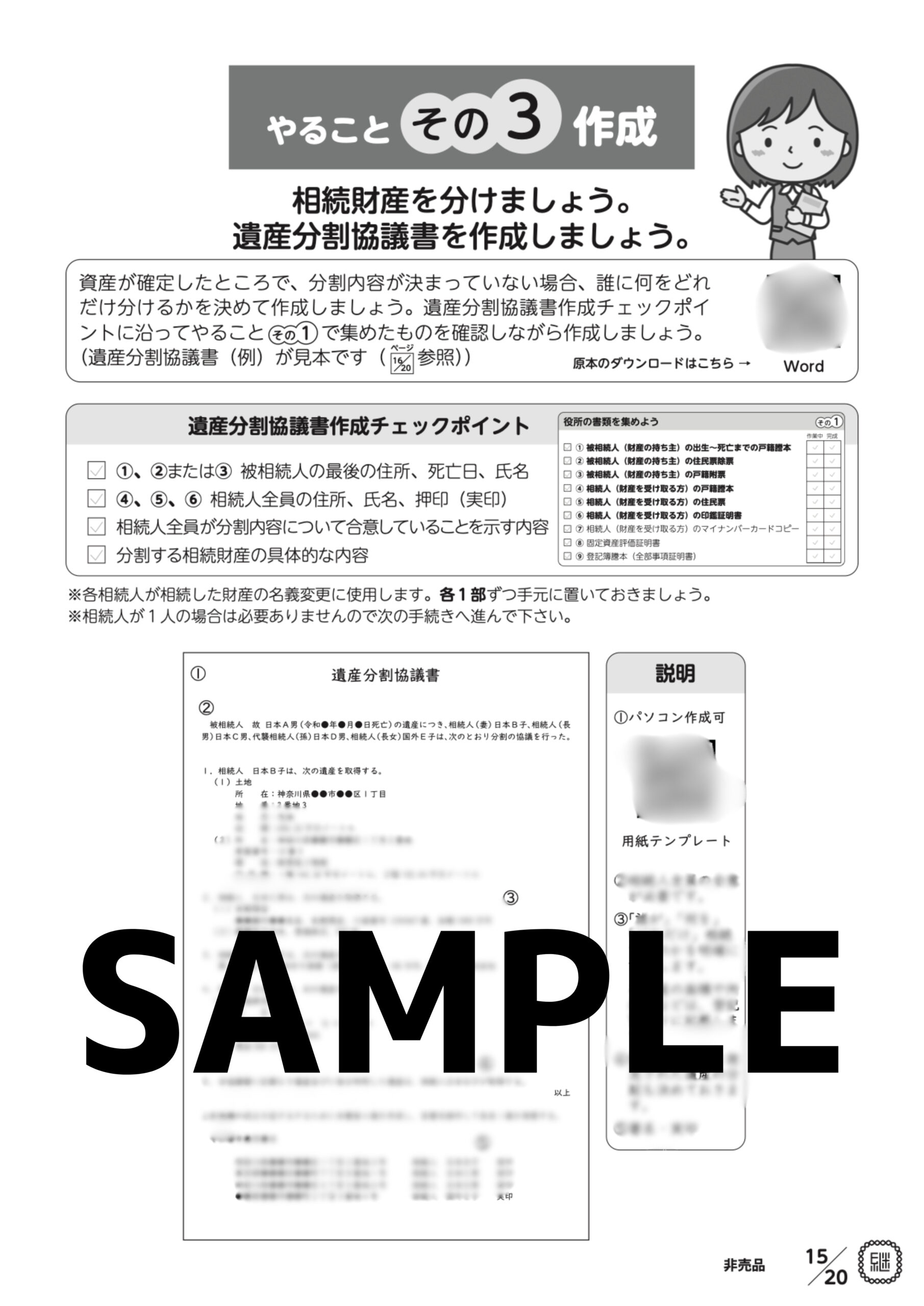 やること その 3 作成 相続財産を分けましょう。 遺産分割協議書を作成しましょう。 資産が確定したところで、分割内容が決まっていない場合、誰に何をどれ だけ分けるかを決めて作成しましょう。遺産分割協議書作成チェックポイ ントに沿ってやること そ の 1 で集めたものを確認しながら作成しましょう。 ページ (遺産分割協議書(例)が見本です( 16 20 参照) 原本のダウンロードはこちら → 役所の書類を集めよう Word その 1 作業中 完成 遺産分割協議書作成チェックポイント 1、2または3 被相続人の最後の住所、死亡日、氏名 4、5、6 相続人全員の住所、氏名、押印(実印) 相続人全員が分割内容について合意していることを示す内容 分割する相続財産の具体的な内容 1 被相続人(財産の持ち主)の出生~死亡までの戸籍謄本 2 被相続人(財産の持ち主)の住民票除票 3 被相続人(財産の持ち主)の戸籍附票 4 相続人(財産を受け取る方)の戸籍謄本 ※各相続人が相続した財産の名義変更に使用します。各1部ずつ手元に置いておきましょう。 ※相続人が1人の場合は必要ありませんので次の手続きへ進んで下さい。 説明 1パソコン作成可 用紙テンプレート 2相続人全員の合意 が必要です。 3「誰が」「何を」 「どれだけ」相続 するのかを明確に 記載します。 不動産の面積や所 在地などは、登記 簿通りに記載しま す。 4協議書作成後に発 見された遺産の分 配も決めておきま す。 5署名・実印 5 相続人(財産を受け取る方)の住民票 6 相続人(財産を受け取る方)の印鑑証明書 7 相続人(財産を受け取る方)のマイナンバーカードコピー 8 固定資産評価証明書 9 登記簿謄本(全部事項証明書) 1 遺産分割協議書